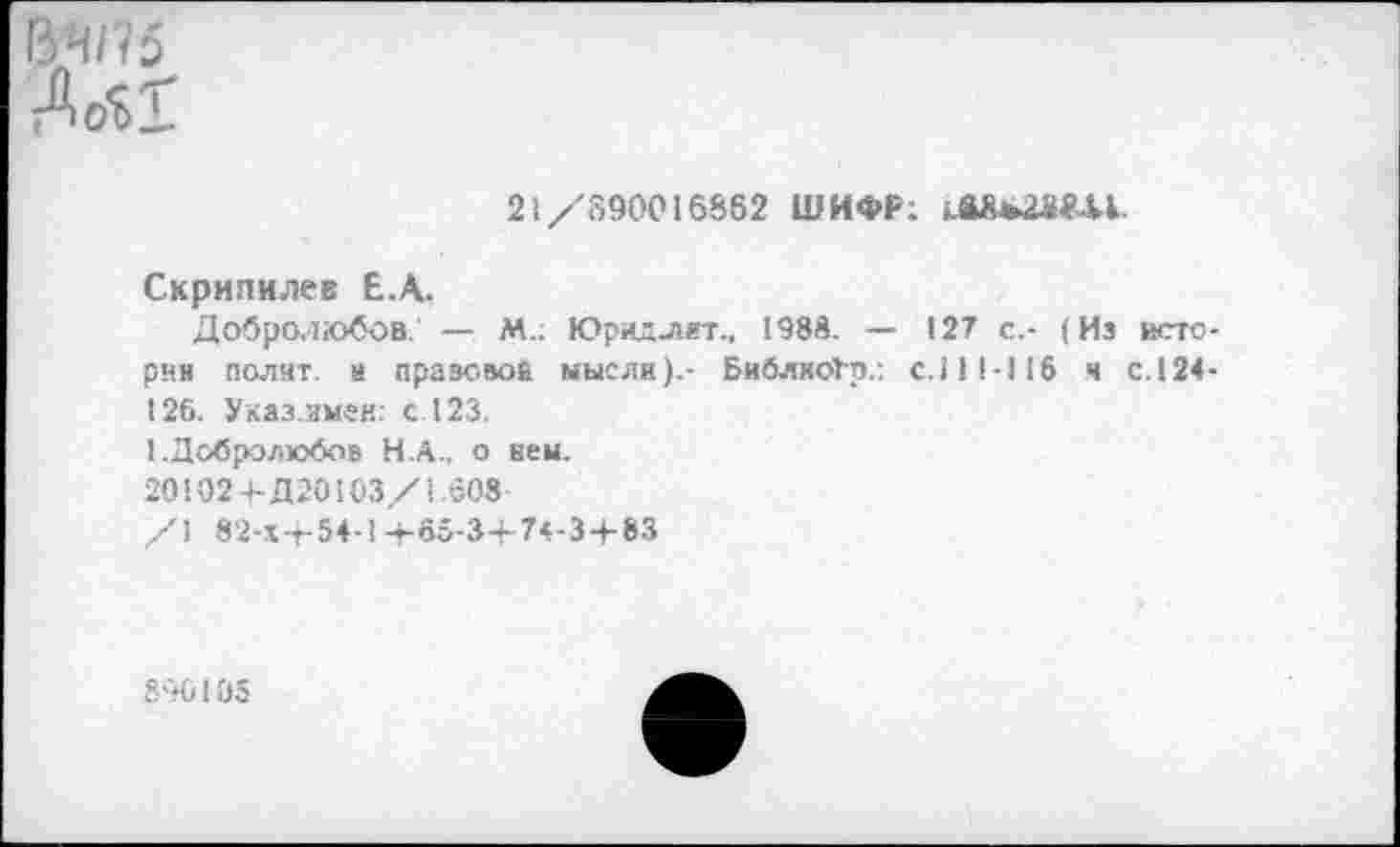 ﻿ВЧ/75
21/890016862 ШИФР.
Скрипилев Е.А.
Добролюбов. — М.: Юридлит., 1988. — 127 с.- (Из истерии полит. я правовой мысли).- БиблкоГр.: с.111-116 я с. 124-126. Указ.имеи: с. 123.
1.Добролюбов Н.А., о нем.
20102+Д20103/1.608-
/1 82-Х-Т-54-1 +65-3+ 74-3 + 83
890105